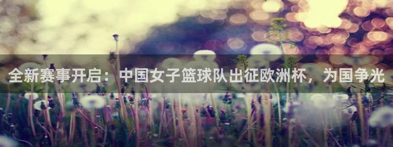 全新赛事开启：中国女子篮球队出征欧洲杯，为国争光